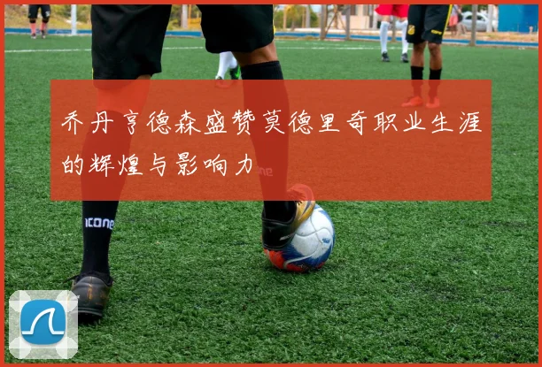 乔丹亨德森盛赞莫德里奇职业生涯的辉煌与影响力