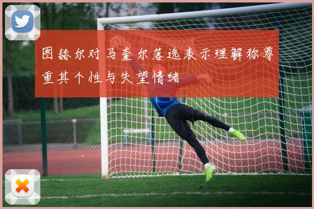 图赫尔对马奎尔落选表示理解称尊重其个性与失望情绪