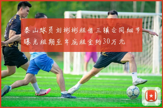泰山球员刘彬彬租借三镇合同细节曝光租期至年底租金约30万元