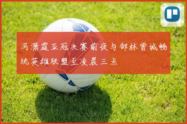 冯潇霆亚冠决赛前夜与郜林曾诚畅玩英雄联盟至凌晨三点