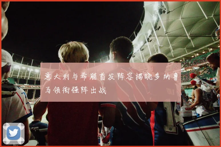 意大利与希腊首发阵容揭晓多纳鲁马领衔强阵出战