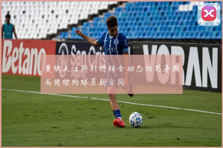 曼联关注斯科特转会动态伯恩茅斯或将续约球员新合同