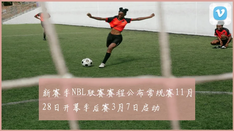 新赛季NBL联赛赛程公布常规赛11月28日开幕季后赛3月7日启动