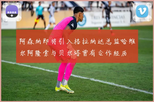 阿森纳即将引入格拉纳达总监哈维尔阿隆索与贝尔塔曾有合作经历