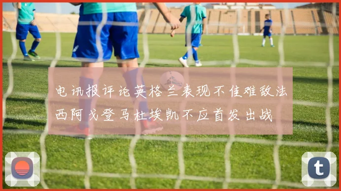 电讯报评论英格兰表现不佳难敌法西阿戈登马杜埃凯不应首发出战