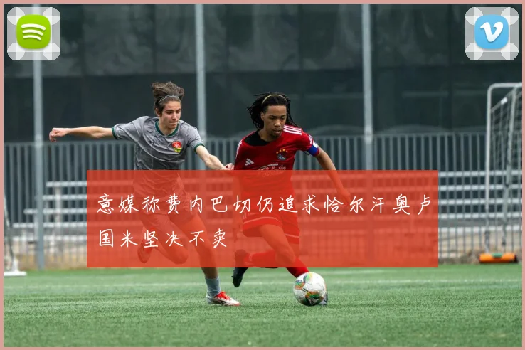 意媒称费内巴切仍追求恰尔汗奥卢国米坚决不卖