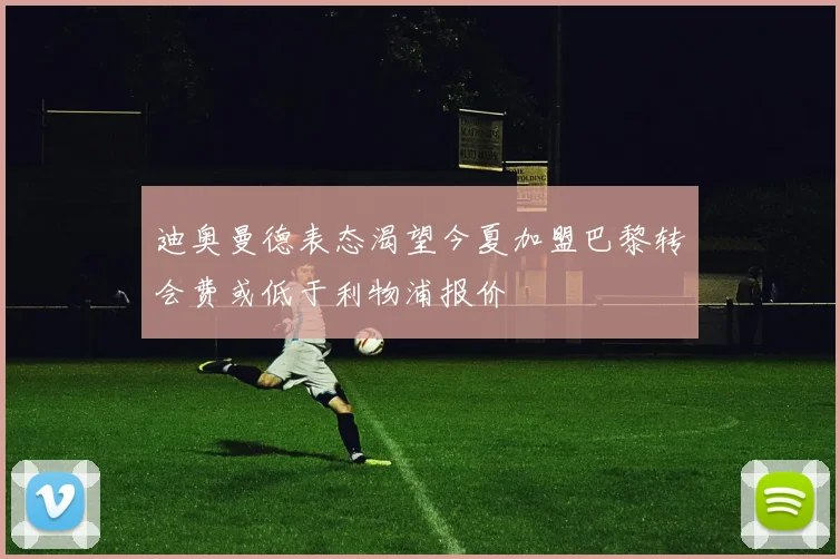 迪奥曼德表态渴望今夏加盟巴黎转会费或低于利物浦报价