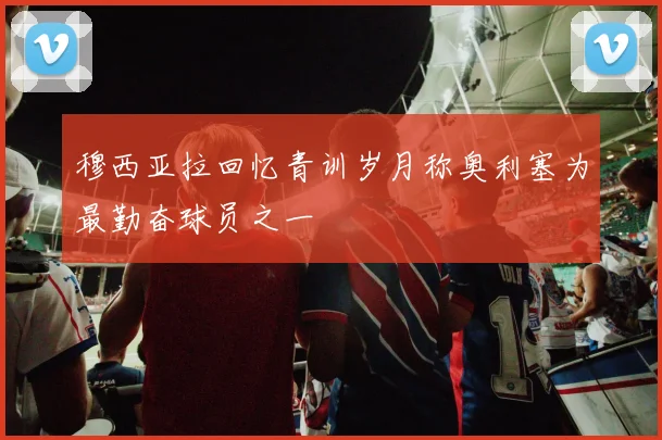 穆西亚拉回忆青训岁月称奥利塞为最勤奋球员之一