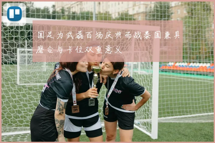 国足为武磊百场庆典而战泰国兼具磨合与卡位双重意义