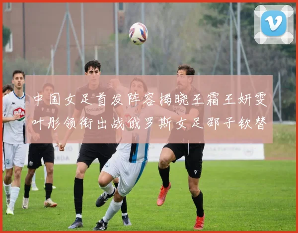 中国女足首发阵容揭晓王霜王妍雯叶彤领衔出战俄罗斯女足邵子钦替补待命