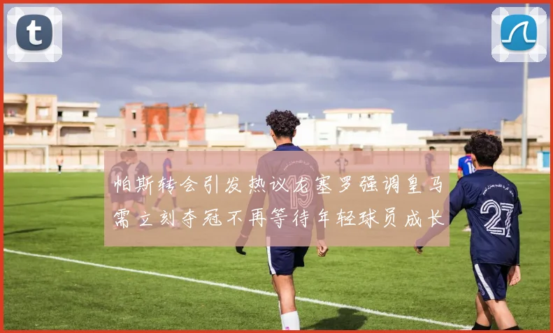 帕斯转会引发热议龙塞罗强调皇马需立刻夺冠不再等待年轻球员成长
