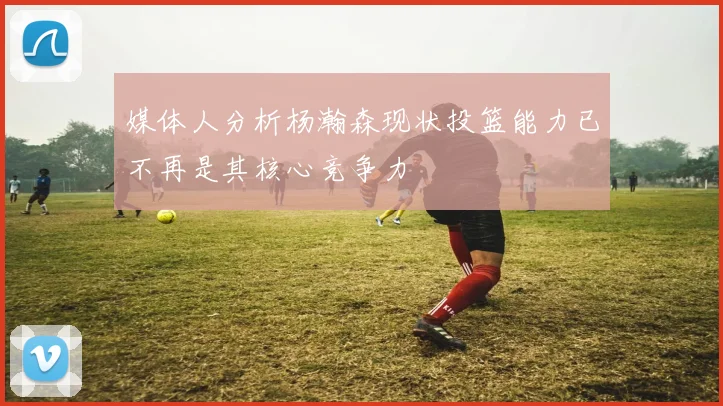 媒体人分析杨瀚森现状投篮能力已不再是其核心竞争力