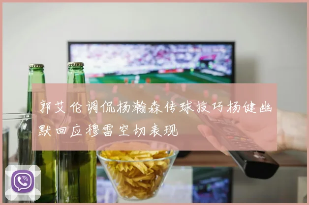郭艾伦调侃杨瀚森传球技巧杨健幽默回应穆雷空切表现
