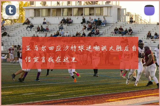 亚马尔回应沙特球迷嘲讽大胜后自信宣言我在这里